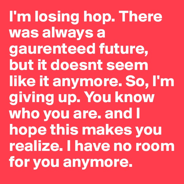 I'm losing hop. There was always a gaurenteed future, but it doesnt seem like it anymore. So, I'm giving up. You know who you are. and I hope this makes you realize. I have no room for you anymore.