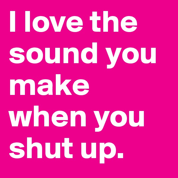 I love the sound you make when you shut up.