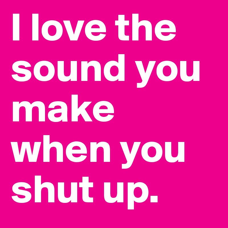 I love the sound you make when you shut up.