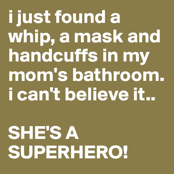 i just found a whip, a mask and handcuffs in my mom's bathroom. i can't believe it.. 

SHE'S A SUPERHERO!