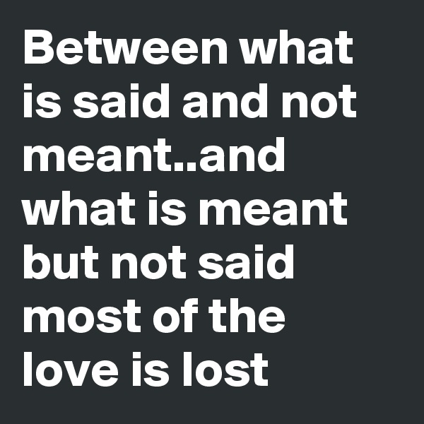 Between what is said and not meant..and what is meant but not said  most of the love is lost