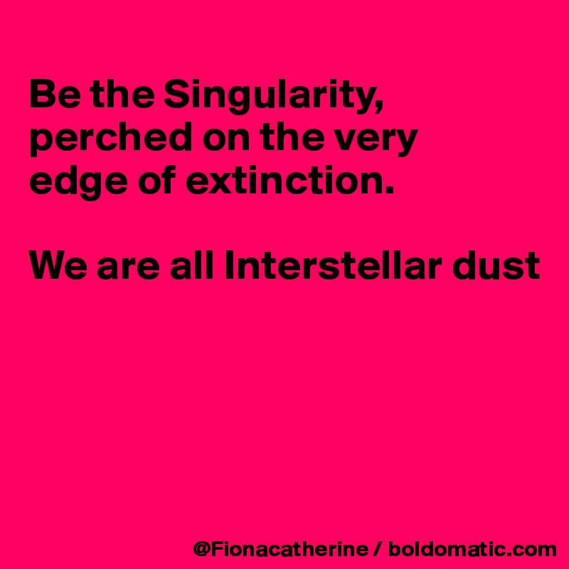 
Be the Singularity,
perched on the very
edge of extinction.

We are all Interstellar dust




