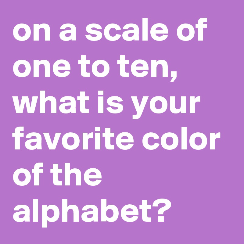 on a scale of one to ten, what is your favorite color of the alphabet?