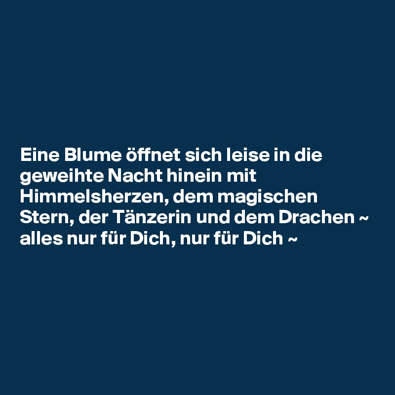 





Eine Blume öffnet sich leise in die geweihte Nacht hinein mit Himmelsherzen, dem magischen Stern, der Tänzerin und dem Drachen ~ alles nur für Dich, nur für Dich ~ 





 