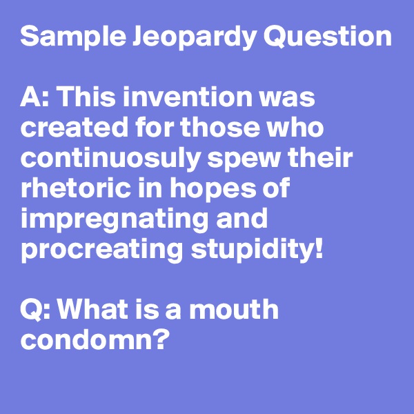 Sample Jeopardy Question

A: This invention was created for those who continuosuly spew their rhetoric in hopes of impregnating and procreating stupidity!

Q: What is a mouth condomn?
