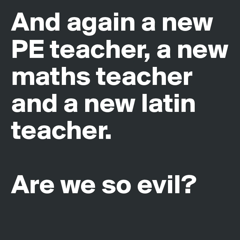 And again a new PE teacher, a new maths teacher and a new latin teacher.

Are we so evil?