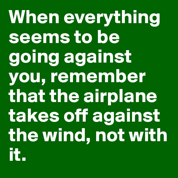 When everything seems to be going against you, remember that the airplane takes off against the wind, not with it. 