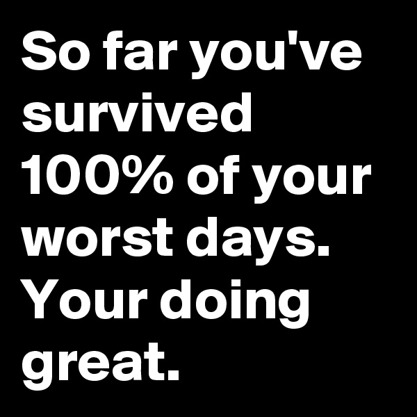 So far you've survived 100% of your worst days.
Your doing great.