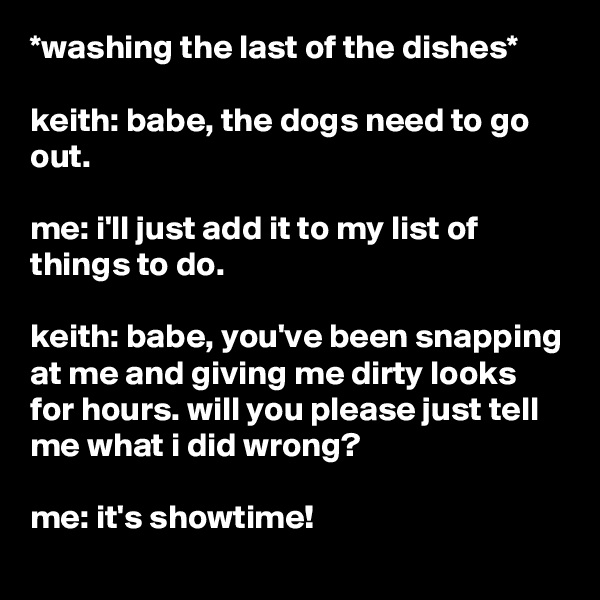 *washing the last of the dishes*

keith: babe, the dogs need to go out.

me: i'll just add it to my list of things to do.

keith: babe, you've been snapping at me and giving me dirty looks for hours. will you please just tell me what i did wrong?

me: it's showtime!