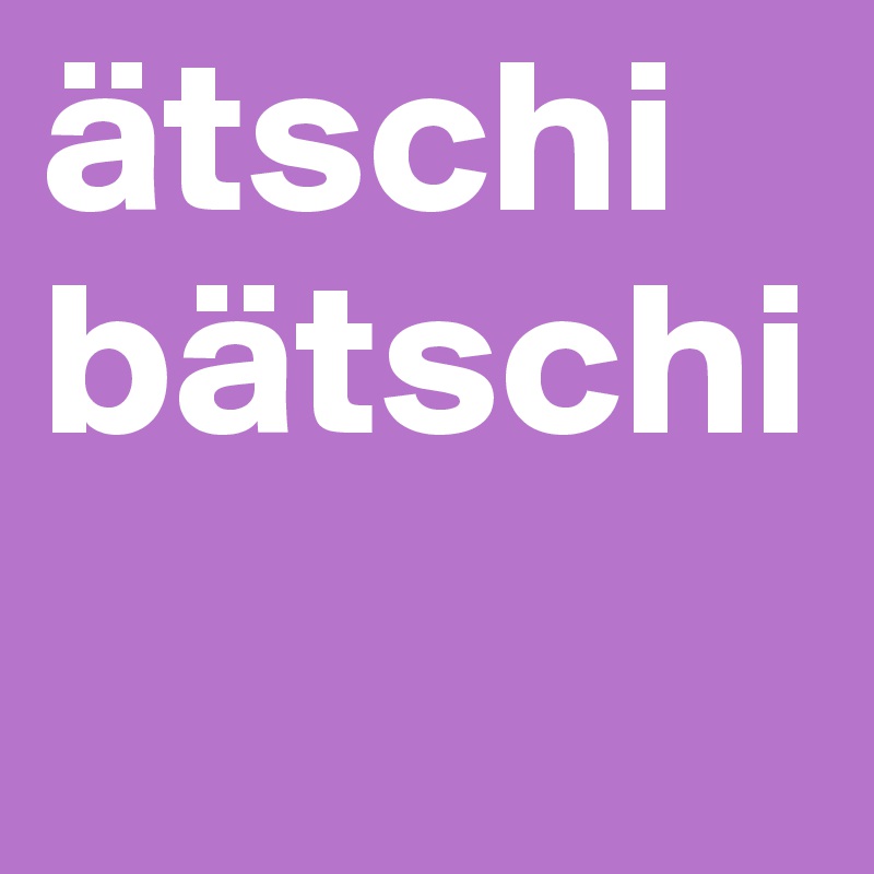 ätschi
bätschi