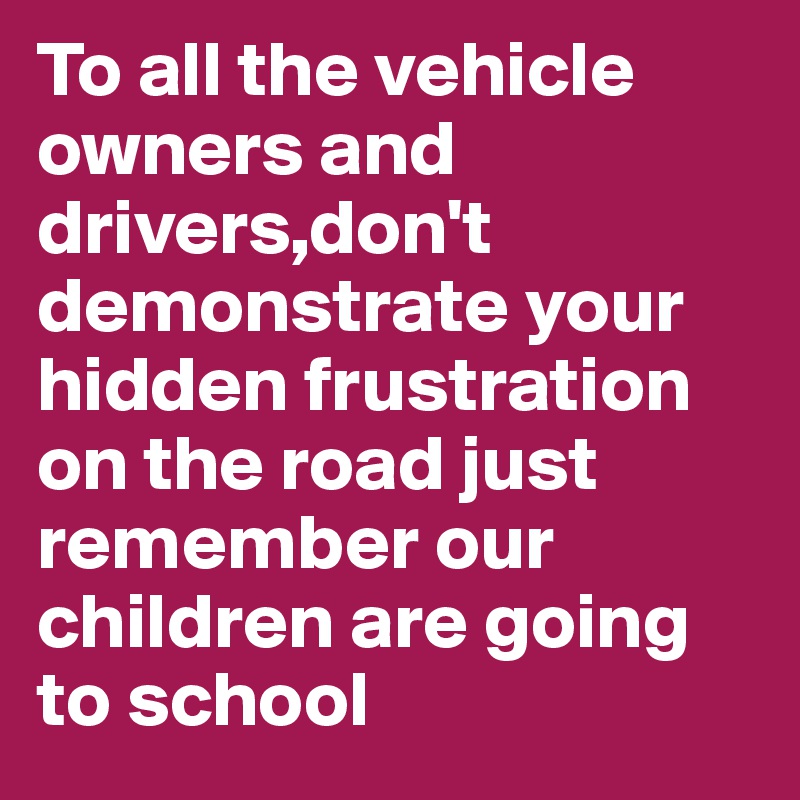 To all the vehicle owners and drivers,don't demonstrate your hidden frustration on the road just remember our children are going to school