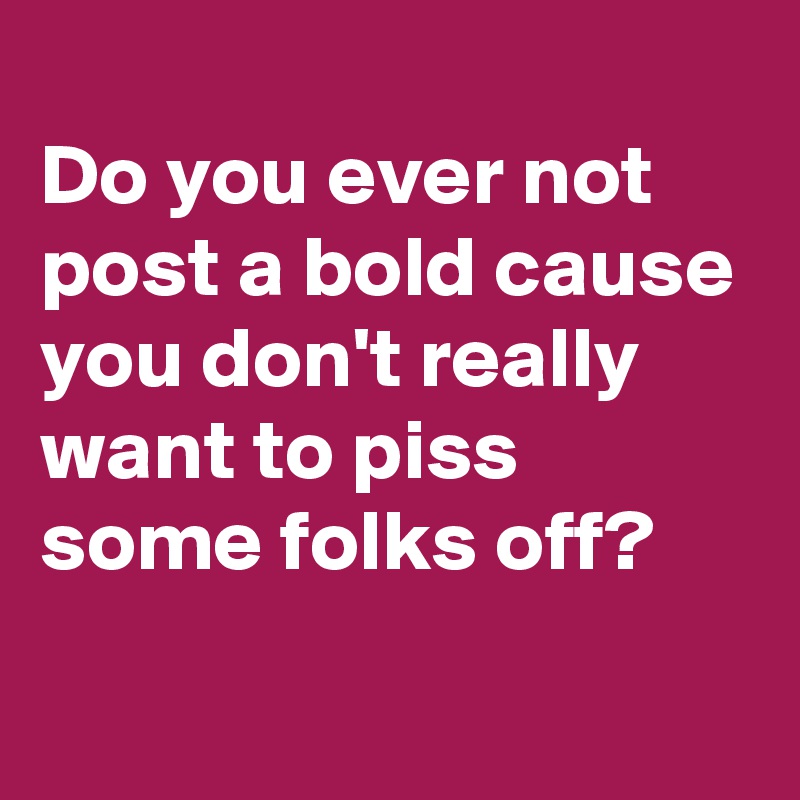 
Do you ever not post a bold cause you don't really want to piss some folks off?
