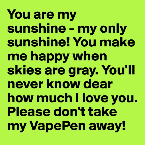 You are my sunshine - my only sunshine! You make me happy when skies are gray. You'll never know dear how much I love you. Please don't take my VapePen away!