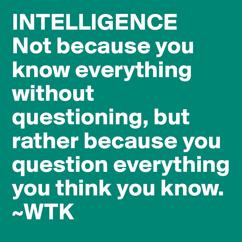 INTELLIGENCE 
Not because you know everything without questioning, but rather because you question everything you think you know. ~WTK