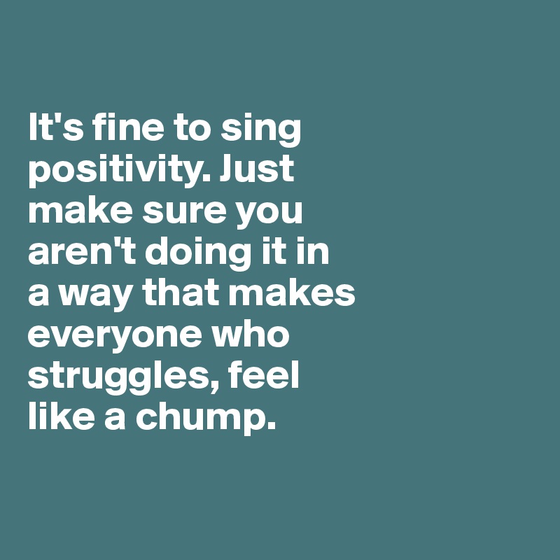 

It's fine to sing 
positivity. Just 
make sure you 
aren't doing it in 
a way that makes everyone who 
struggles, feel 
like a chump. 

