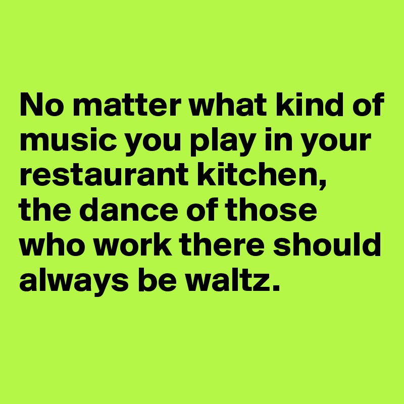 

No matter what kind of music you play in your restaurant kitchen, the dance of those who work there should always be waltz.

