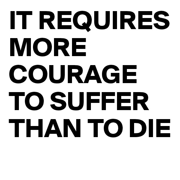 IT REQUIRES MORE COURAGE TO SUFFER THAN TO DIE