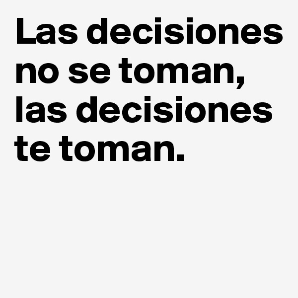 Las decisiones no se toman, las decisiones te toman.

