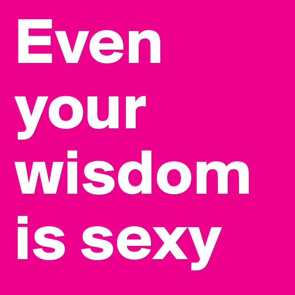 Even your wisdom is sexy 