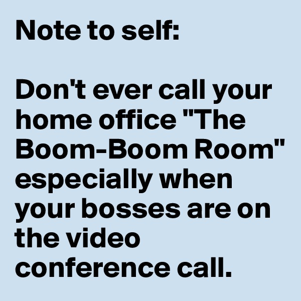 Note to self: 

Don't ever call your home office "The Boom-Boom Room" especially when your bosses are on the video conference call.