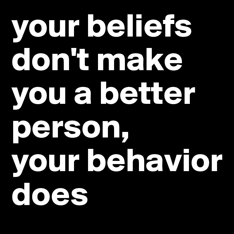 your beliefs don't make you a better person, 
your behavior does