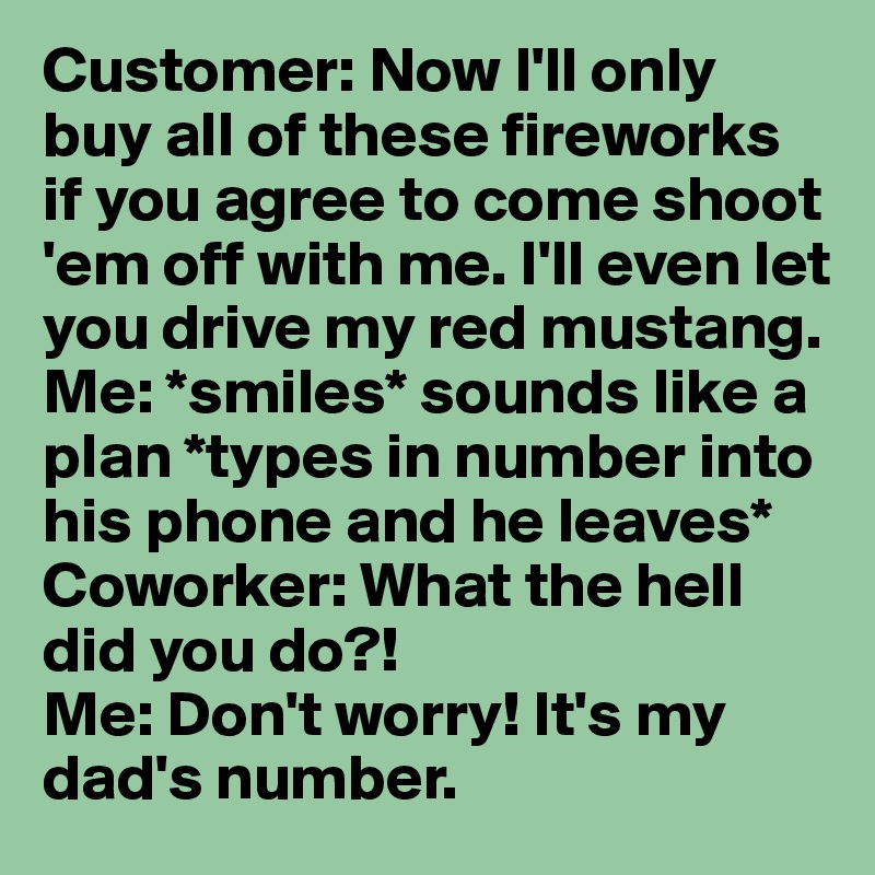 Customer: Now I'll only buy all of these fireworks if you agree to come shoot 'em off with me. I'll even let you drive my red mustang. 
Me: *smiles* sounds like a plan *types in number into his phone and he leaves*
Coworker: What the hell did you do?! 
Me: Don't worry! It's my dad's number. 