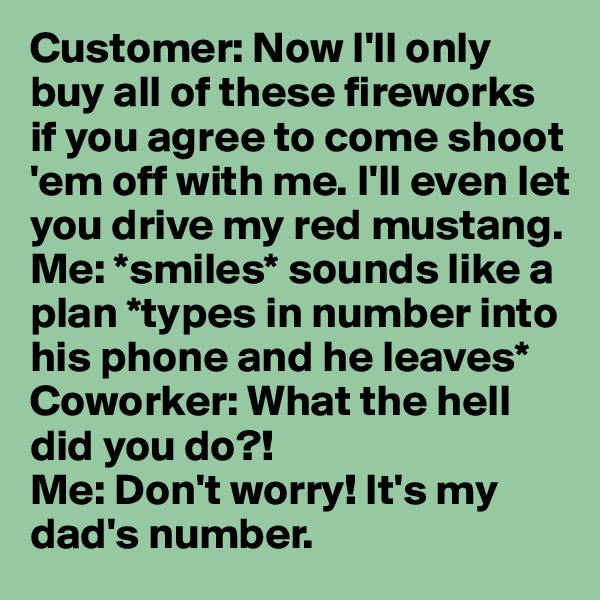 Customer: Now I'll only buy all of these fireworks if you agree to come shoot 'em off with me. I'll even let you drive my red mustang. 
Me: *smiles* sounds like a plan *types in number into his phone and he leaves*
Coworker: What the hell did you do?! 
Me: Don't worry! It's my dad's number. 