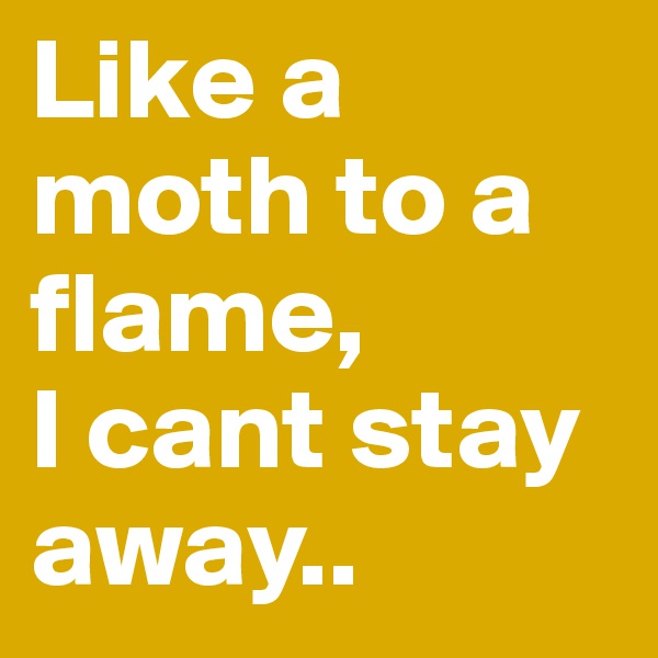Like a moth to a flame, 
I cant stay away..