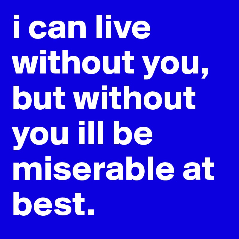 i can live without you, but without you ill be miserable at best.