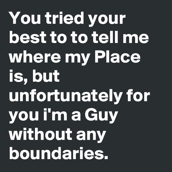 You tried your best to to tell me where my Place is, but unfortunately for you i'm a Guy without any boundaries.
