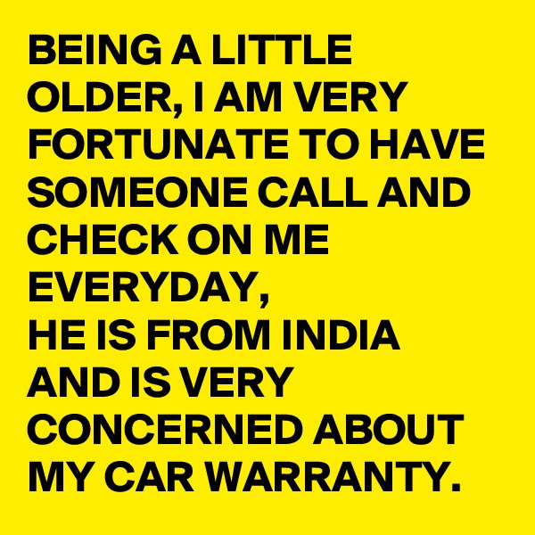 BEING A LITTLE OLDER, I AM VERY FORTUNATE TO HAVE SOMEONE CALL AND CHECK ON ME EVERYDAY, 
HE IS FROM INDIA AND IS VERY CONCERNED ABOUT MY CAR WARRANTY. 