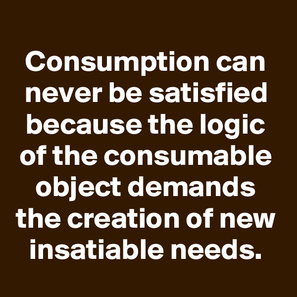 
Consumption can never be satisfied because the logic of the consumable object demands the creation of new insatiable needs.