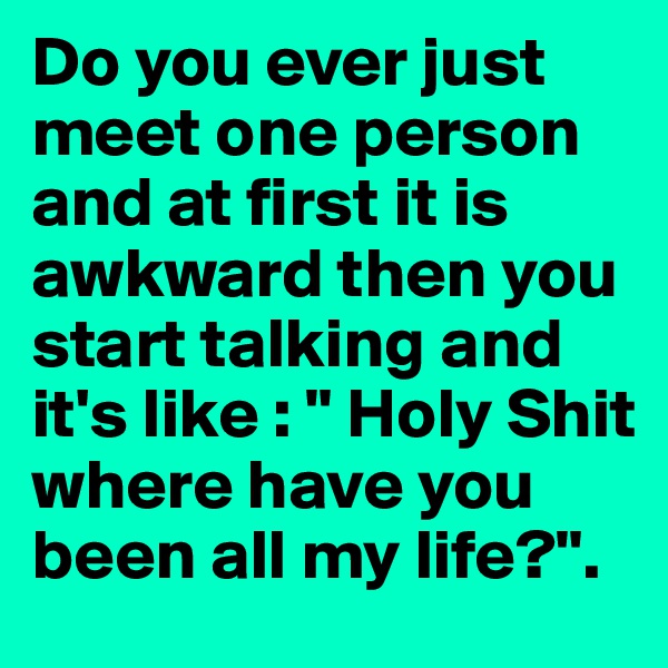 Do you ever just meet one person and at first it is awkward then you start talking and it's like : " Holy Shit where have you been all my life?". 