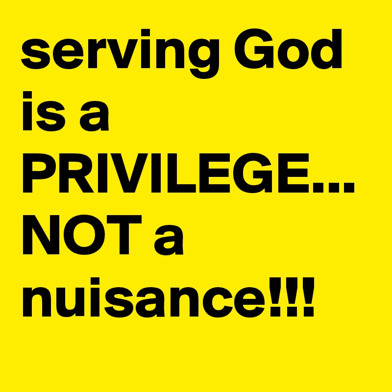 serving God is a PRIVILEGE...
NOT a nuisance!!!