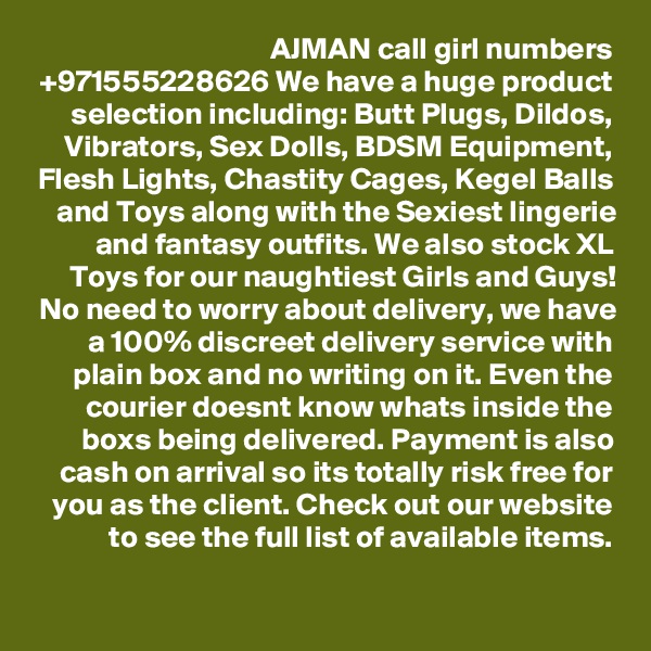 AJMAN call girl numbers +971555228626 We have a huge product selection including: Butt Plugs, Dildos, Vibrators, Sex Dolls, BDSM Equipment, Flesh Lights, Chastity Cages, Kegel Balls and Toys along with the Sexiest lingerie and fantasy outfits. We also stock XL Toys for our naughtiest Girls and Guys! No need to worry about delivery, we have a 100% discreet delivery service with plain box and no writing on it. Even the courier doesnt know whats inside the boxs being delivered. Payment is also cash on arrival so its totally risk free for you as the client. Check out our website to see the full list of available items.