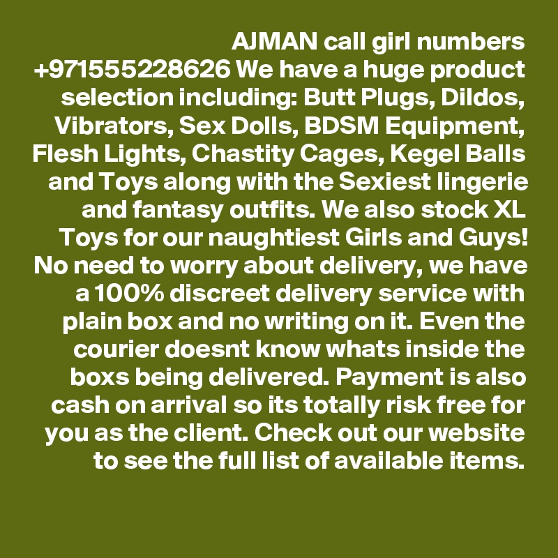 AJMAN call girl numbers +971555228626 We have a huge product selection including: Butt Plugs, Dildos, Vibrators, Sex Dolls, BDSM Equipment, Flesh Lights, Chastity Cages, Kegel Balls and Toys along with the Sexiest lingerie and fantasy outfits. We also stock XL Toys for our naughtiest Girls and Guys! No need to worry about delivery, we have a 100% discreet delivery service with plain box and no writing on it. Even the courier doesnt know whats inside the boxs being delivered. Payment is also cash on arrival so its totally risk free for you as the client. Check out our website to see the full list of available items.
