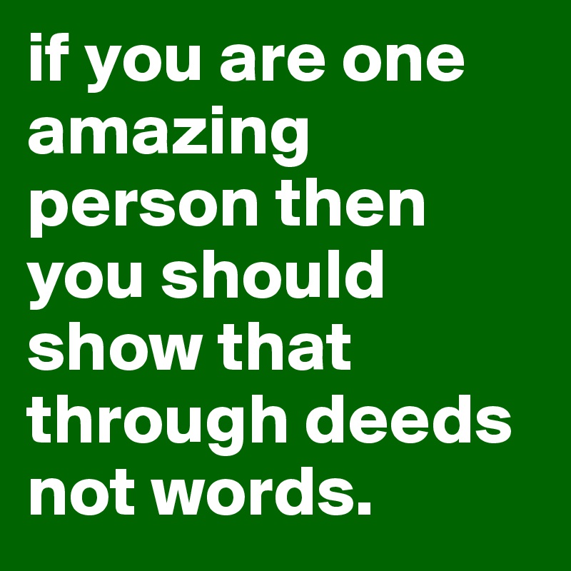 if you are one amazing person then you should show that through deeds not words.