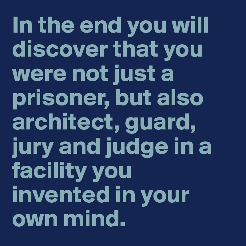 In the end you will discover that you were not just a prisoner, but also architect, guard, jury and judge in a facility you invented in your own mind.