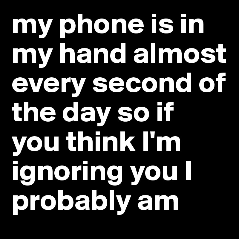 my phone is in my hand almost every second of the day so if you think I'm ignoring you I probably am 