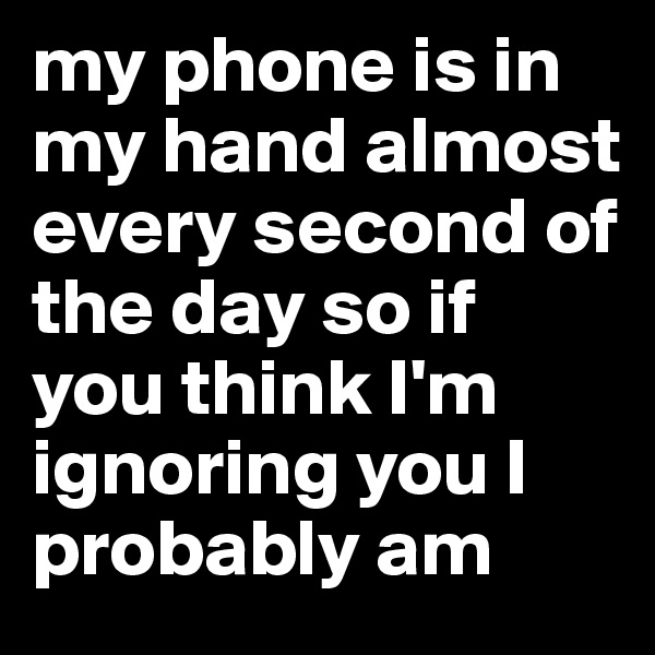 my phone is in my hand almost every second of the day so if you think I'm ignoring you I probably am 