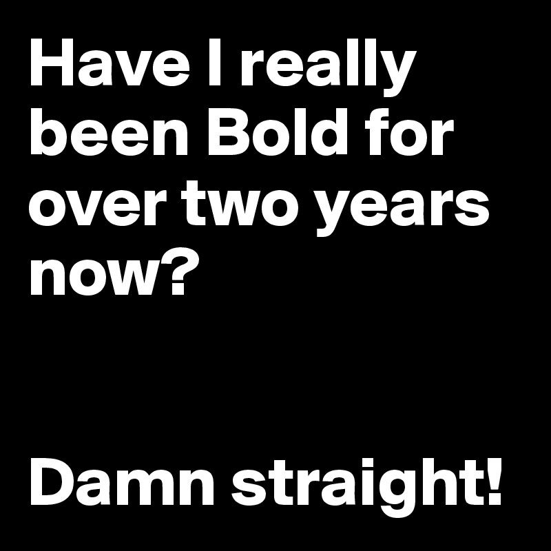 Have I really been Bold for over two years now?


Damn straight!