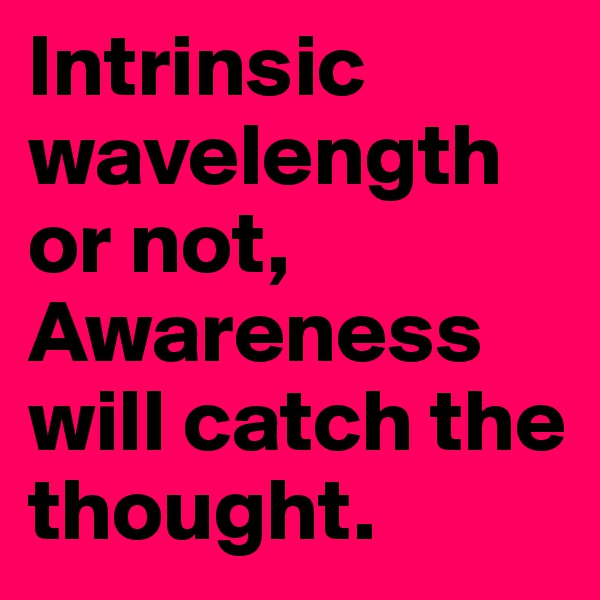 Intrinsic wavelength or not, 
Awareness will catch the thought.