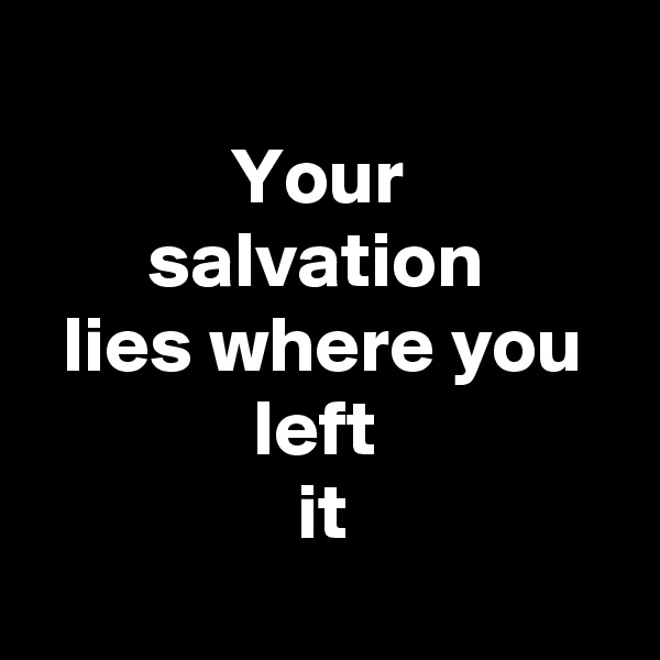 
Your 
salvation 
lies where you left 
it
