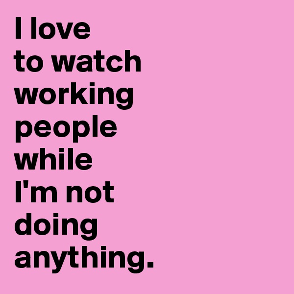 I love 
to watch 
working 
people 
while 
I'm not 
doing 
anything.