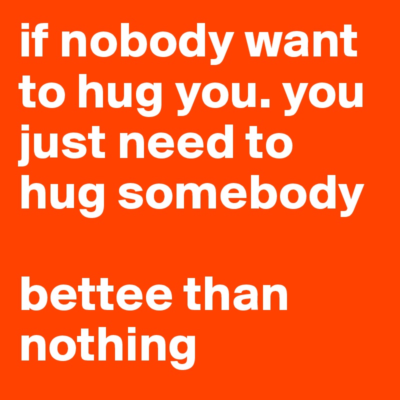 if nobody want to hug you. you just need to hug somebody 

bettee than nothing 