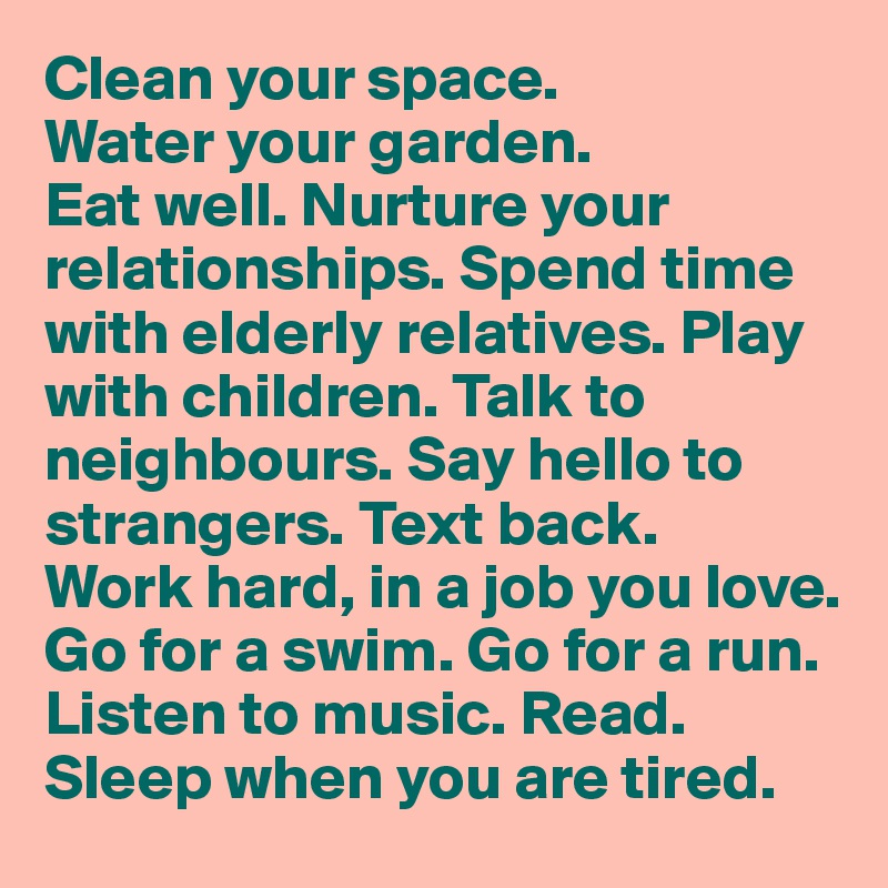 Clean your space. 
Water your garden. 
Eat well. Nurture your relationships. Spend time with elderly relatives. Play with children. Talk to neighbours. Say hello to strangers. Text back. 
Work hard, in a job you love. 
Go for a swim. Go for a run. Listen to music. Read. 
Sleep when you are tired. 