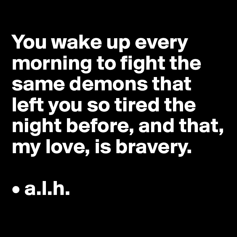 
You wake up every morning to fight the same demons that left you so tired the night before, and that, my love, is bravery. 

• a.l.h.
