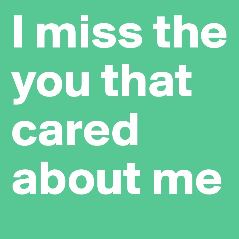 I miss the you that cared about me