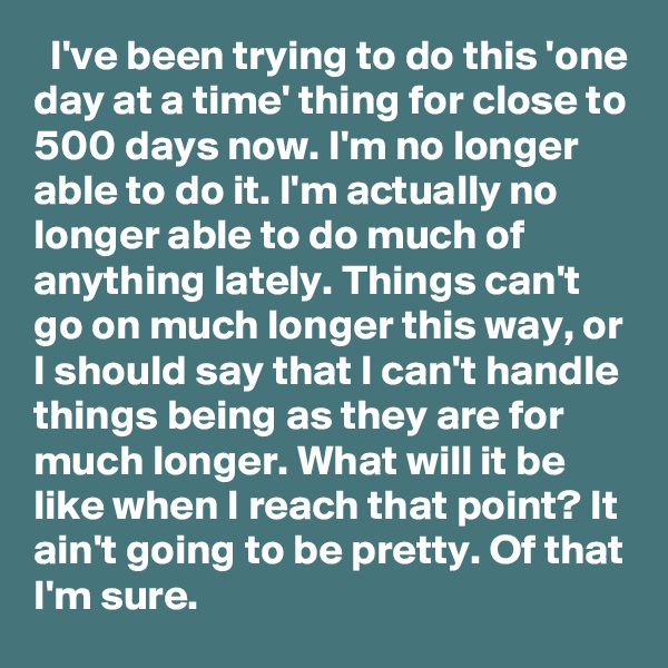   I've been trying to do this 'one day at a time' thing for close to 500 days now. I'm no longer able to do it. I'm actually no longer able to do much of anything lately. Things can't go on much longer this way, or I should say that I can't handle things being as they are for much longer. What will it be like when I reach that point? It ain't going to be pretty. Of that I'm sure.