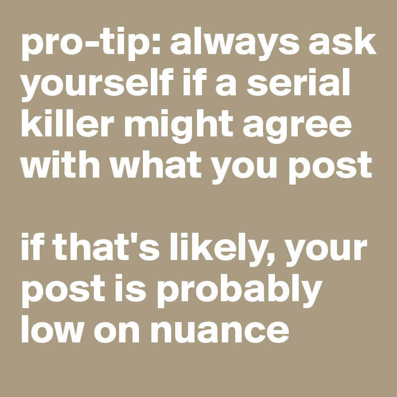 pro-tip: always ask yourself if a serial killer might agree with what you post

if that's likely, your post is probably low on nuance